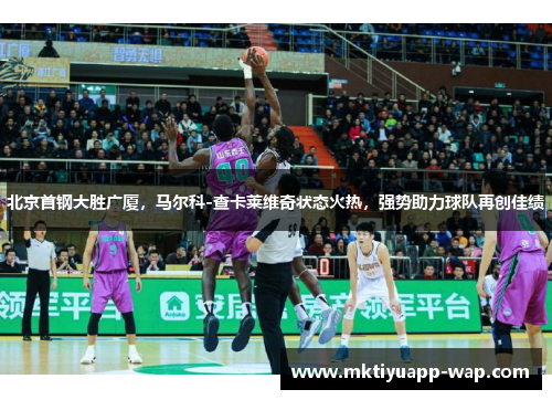 北京首钢大胜广厦，马尔科-查卡莱维奇状态火热，强势助力球队再创佳绩