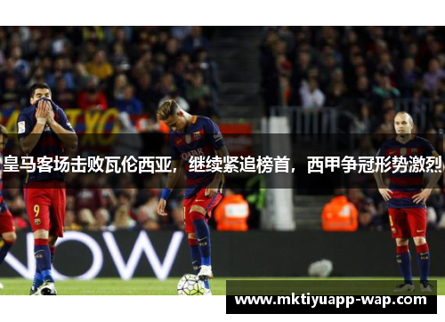 皇马客场击败瓦伦西亚，继续紧追榜首，西甲争冠形势激烈